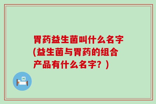 胃药益生菌叫什么名字(益生菌与胃药的组合产品有什么名字？)