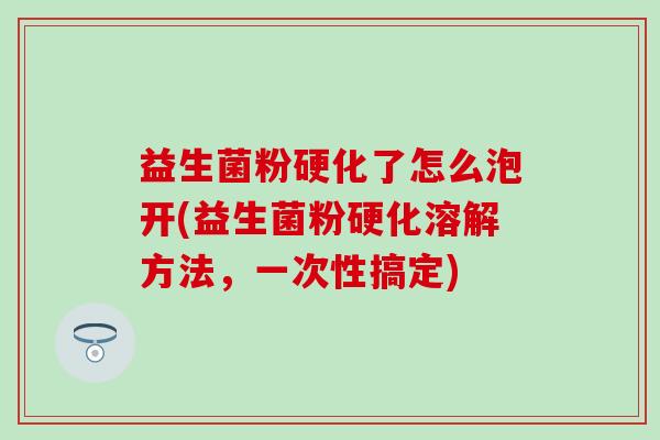 益生菌粉硬化了怎么泡开(益生菌粉硬化溶解方法，一次性搞定)