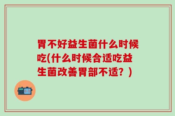 胃不好益生菌什么时候吃(什么时候合适吃益生菌改善胃部不适？)