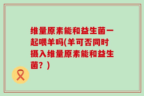 维量原素能和益生菌一起喂羊吗(羊可否同时摄入维量原素能和益生菌？)