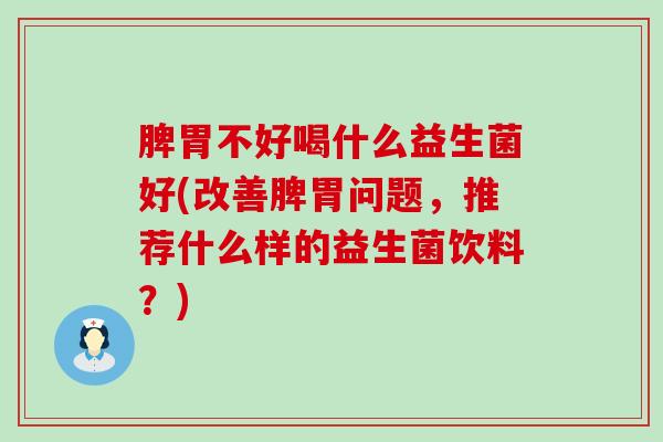 脾胃不好喝什么益生菌好(改善脾胃问题，推荐什么样的益生菌饮料？)