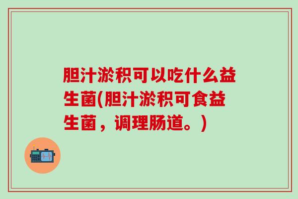 胆汁淤积可以吃什么益生菌(胆汁淤积可食益生菌，调理肠道。)