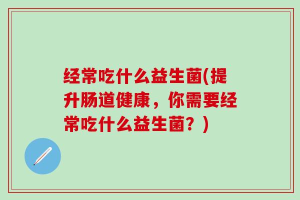 经常吃什么益生菌(提升肠道健康，你需要经常吃什么益生菌？)