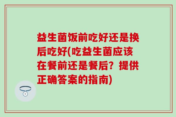 益生菌饭前吃好还是换后吃好(吃益生菌应该在餐前还是餐后？提供正确答案的指南)