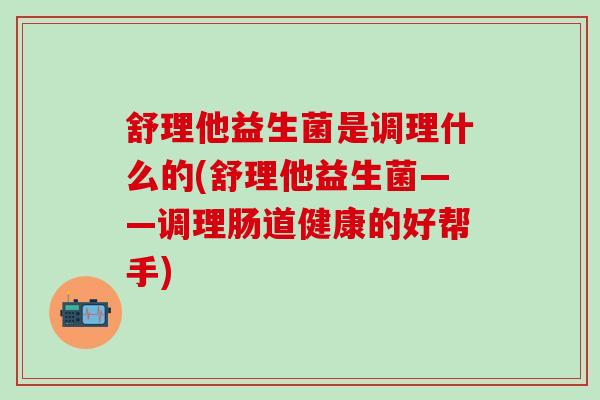 舒理他益生菌是调理什么的(舒理他益生菌——调理肠道健康的好帮手)