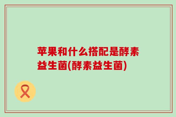 苹果和什么搭配是酵素益生菌(酵素益生菌) 苹果和什么搭配是酵素益生菌(酵素益生菌)
