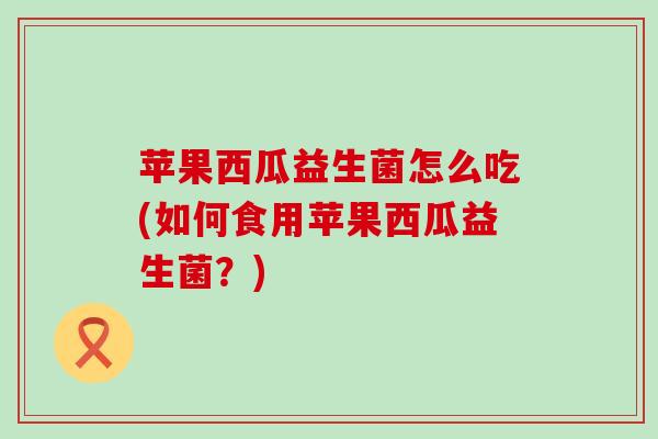 苹果西瓜益生菌怎么吃(如何食用苹果西瓜益生菌？)