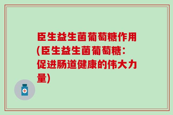 臣生益生菌葡萄糖作用(臣生益生菌葡萄糖：促进肠道健康的伟大力量)