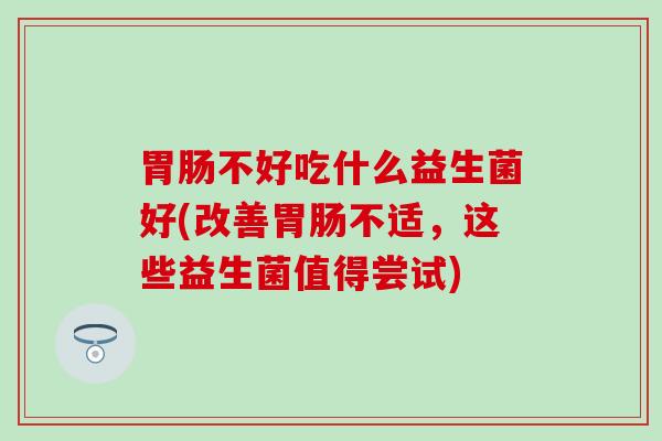 不好吃什么益生菌好(改善不适，这些益生菌值得尝试)