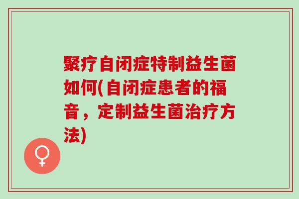 聚疗自闭症特制益生菌如何(自闭症患者的福音，定制益生菌方法)