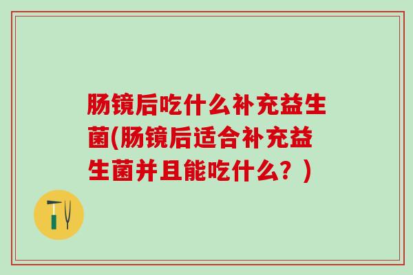 肠镜后吃什么补充益生菌(肠镜后适合补充益生菌并且能吃什么？)