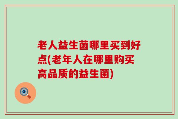 老人益生菌哪里买到好点(老年人在哪里购买高品质的益生菌)