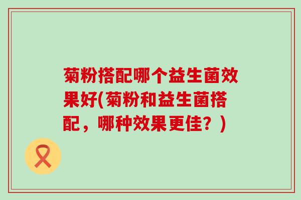 菊粉搭配哪个益生菌效果好(菊粉和益生菌搭配，哪种效果更佳？)