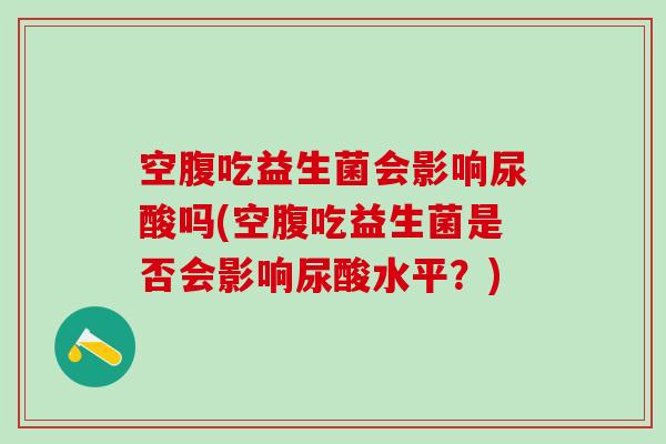 空腹吃益生菌会影响尿酸吗(空腹吃益生菌是否会影响尿酸水平？)