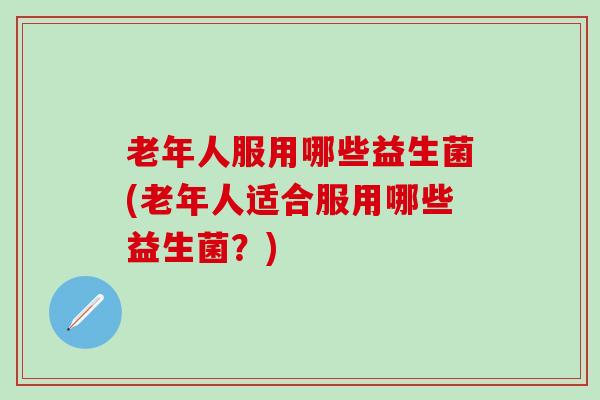 老年人服用哪些益生菌(老年人适合服用哪些益生菌？)