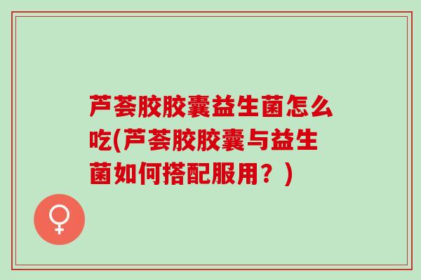 芦荟胶胶囊益生菌怎么吃(芦荟胶胶囊与益生菌如何搭配服用？)