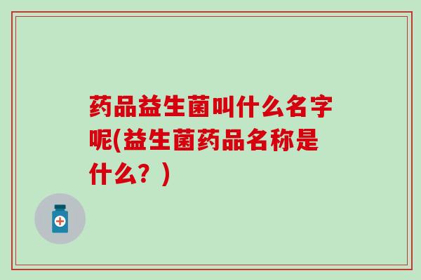 药品益生菌叫什么名字呢(益生菌药品名称是什么？)
