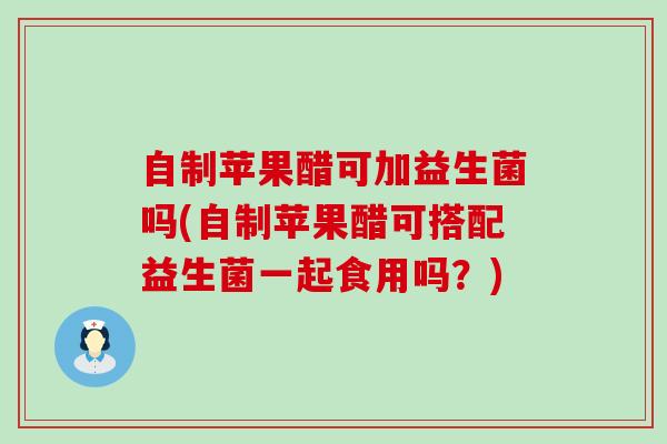 自制苹果醋可加益生菌吗(自制苹果醋可搭配益生菌一起食用吗？)