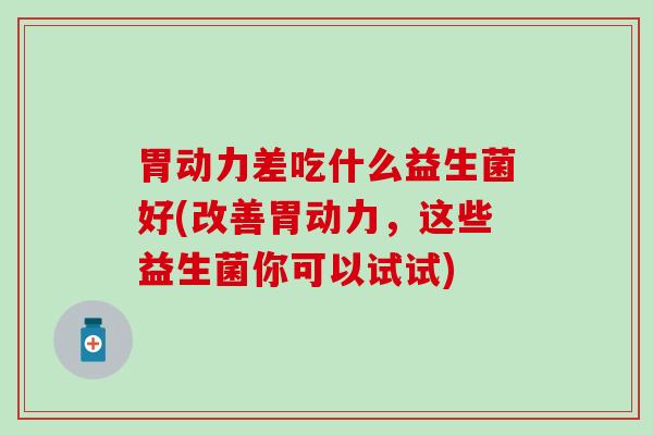 胃动力差吃什么益生菌好(改善胃动力，这些益生菌你可以试试)