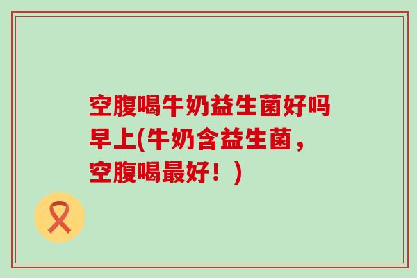 空腹喝牛奶益生菌好吗早上(牛奶含益生菌，空腹喝好！)