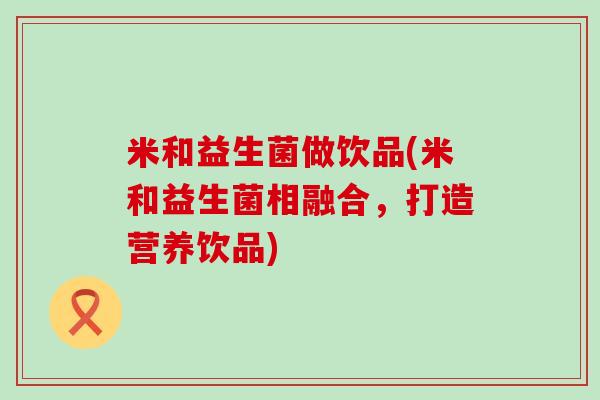 米和益生菌做饮品(米和益生菌相融合，打造营养饮品)