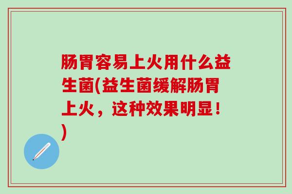 肠胃容易上火用什么益生菌(益生菌缓解肠胃上火，这种效果明显！)