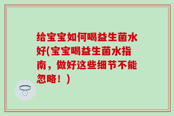 给宝宝如何喝益生菌水好(宝宝喝益生菌水指南，做好这些细节不能忽略！)