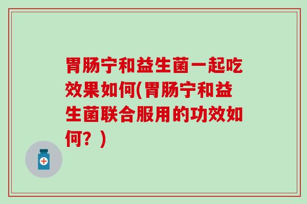 宁和益生菌一起吃效果如何(宁和益生菌联合服用的功效如何？)