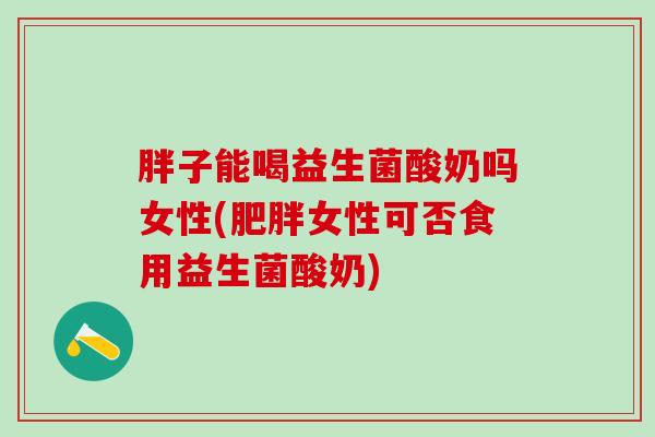 胖子能喝益生菌酸奶吗女性(女性可否食用益生菌酸奶)