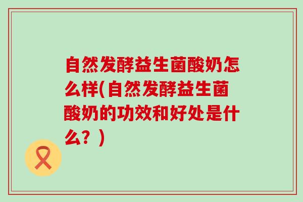 自然发酵益生菌酸奶怎么样(自然发酵益生菌酸奶的功效和好处是什么？)