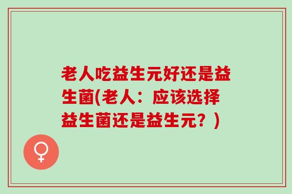 老人吃益生元好还是益生菌(老人：应该选择益生菌还是益生元？)