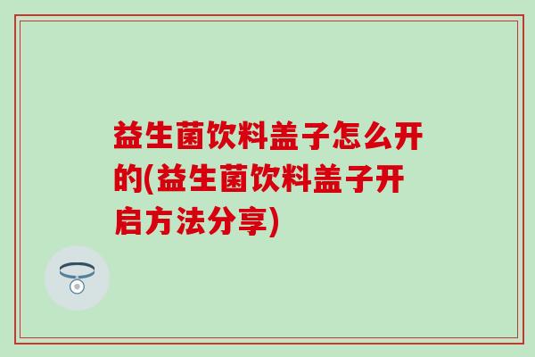 益生菌饮料盖子怎么开的(益生菌饮料盖子开启方法分享)