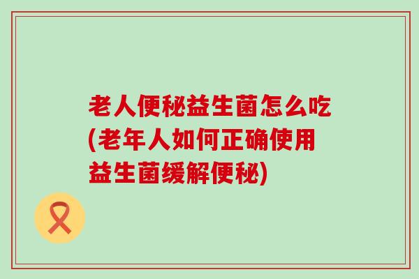老人益生菌怎么吃(老年人如何正确使用益生菌缓解)