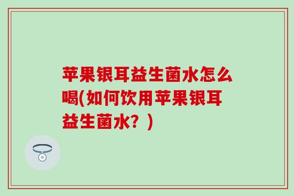 苹果银耳益生菌水怎么喝(如何饮用苹果银耳益生菌水？)