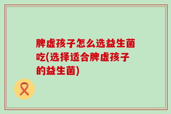 脾虚孩子怎么选益生菌吃(选择适合脾虚孩子的益生菌)