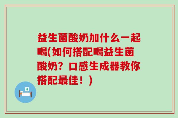 益生菌酸奶加什么一起喝(如何搭配喝益生菌酸奶？口感生成器教你搭配佳！)