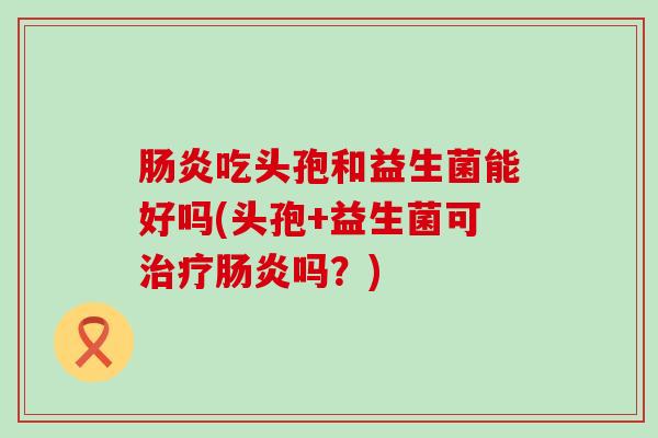吃头孢和益生菌能好吗(头孢+益生菌可吗？)