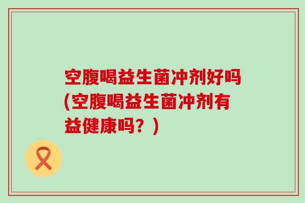 空腹喝益生菌冲剂好吗(空腹喝益生菌冲剂有益健康吗？)