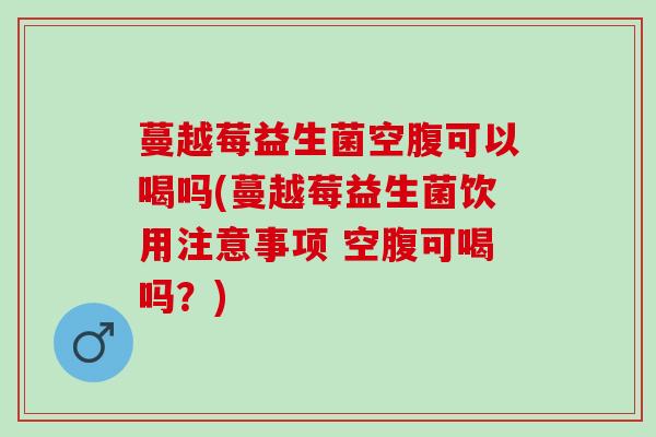 蔓越莓益生菌空腹可以喝吗(蔓越莓益生菌饮用注意事项 空腹可喝吗？)