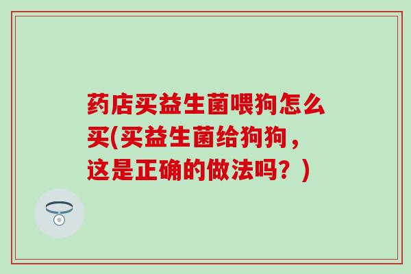 药店买益生菌喂狗怎么买(买益生菌给狗狗，这是正确的做法吗？)