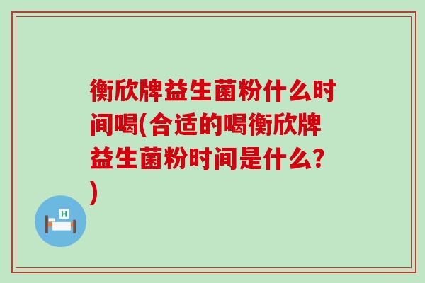 衡欣牌益生菌粉什么时间喝(合适的喝衡欣牌益生菌粉时间是什么？)