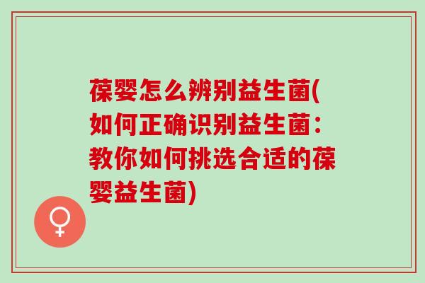葆婴怎么辨别益生菌(如何正确识别益生菌：教你如何挑选合适的葆婴益生菌)