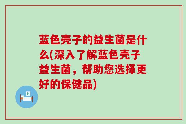 蓝色壳子的益生菌是什么(深入了解蓝色壳子益生菌，帮助您选择更好的保健品)