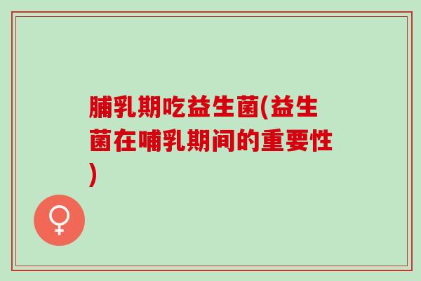 脯乳期吃益生菌(益生菌在哺乳期间的重要性)