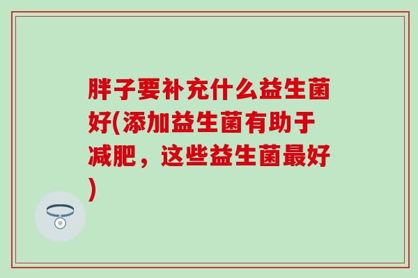 胖子要补充什么益生菌好(添加益生菌有助于，这些益生菌好)