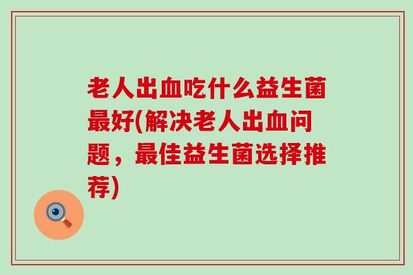 老人出吃什么益生菌好(解决老人出问题，佳益生菌选择推荐)