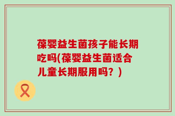 葆婴益生菌孩子能长期吃吗(葆婴益生菌适合儿童长期服用吗？)
