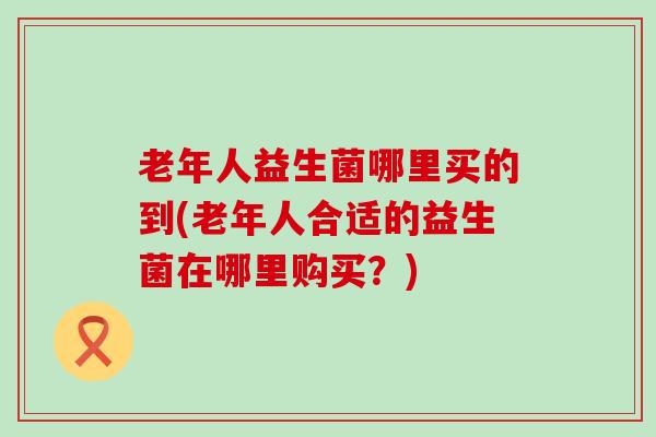 老年人益生菌哪里买的到(老年人合适的益生菌在哪里购买？)