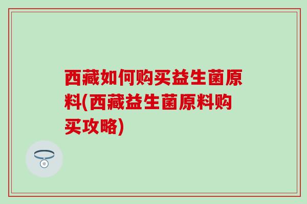 西藏如何购买益生菌原料(西藏益生菌原料购买攻略)