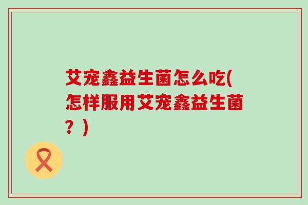 艾宠鑫益生菌怎么吃(怎样服用艾宠鑫益生菌？)